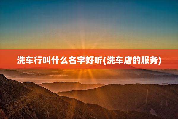 洗车行叫什么名字好听(洗车店的服务)