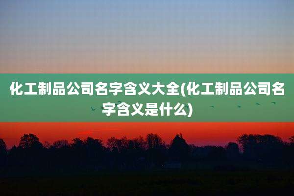 化工制品公司名字含义大全(化工制品公司名字含义是什么)