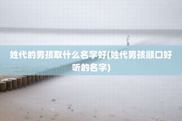 姓代的男孩取什么名字好(姓代男孩顺口好听的名字)