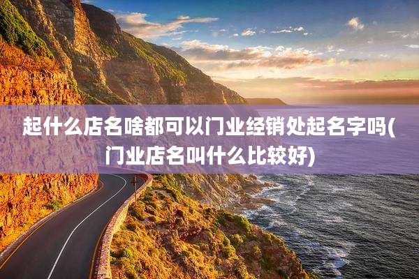 起什么店名啥都可以门业经销处起名字吗(门业店名叫什么比较好)