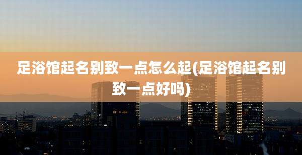 足浴馆起名别致一点怎么起(足浴馆起名别致一点好吗)