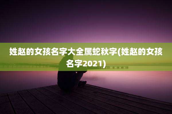姓赵的女孩名字大全属蛇秋字(姓赵的女孩名字2021)