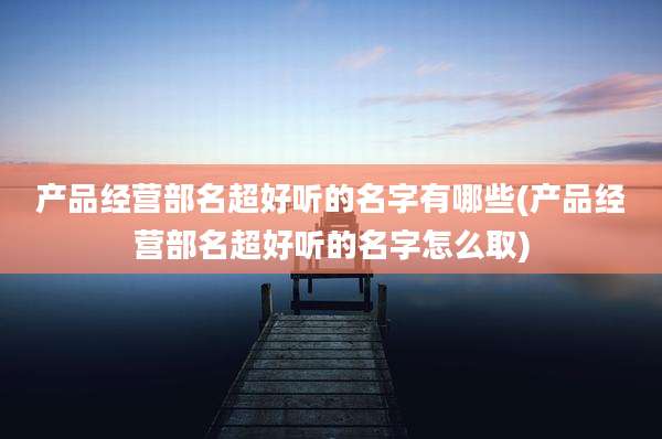 产品经营部名超好听的名字有哪些(产品经营部名超好听的名字怎么取)