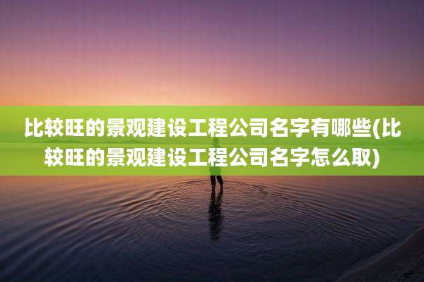 比较旺的景观建设工程公司名字有哪些(比较旺的景观建设工程公司名字怎么取)