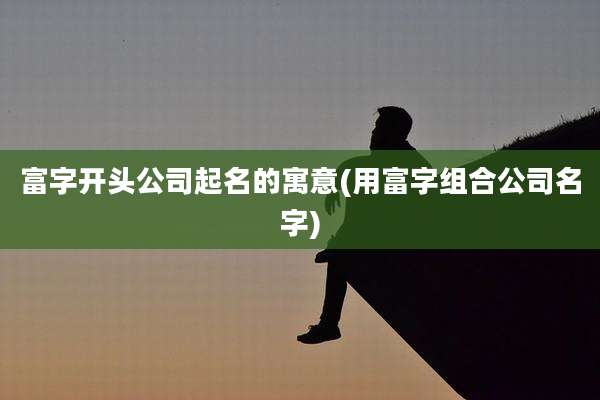 富字开头公司起名的寓意(用富字组合公司名字)