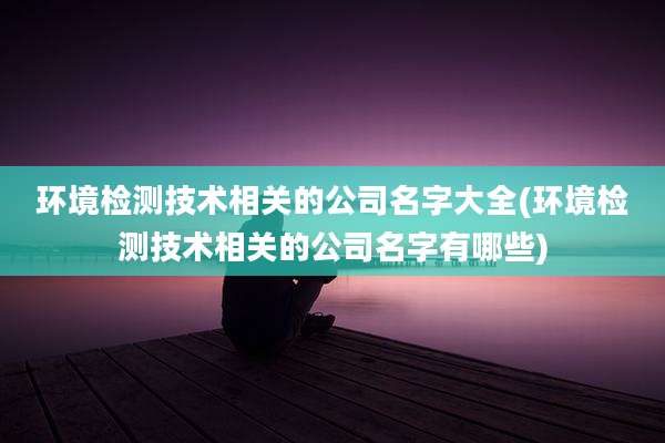环境检测技术相关的公司名字大全(环境检测技术相关的公司名字有哪些)