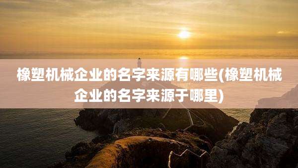 橡塑机械企业的名字来源有哪些(橡塑机械企业的名字来源于哪里)