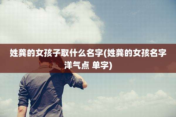 姓龚的女孩子取什么名字(姓龚的女孩名字洋气点 单字)