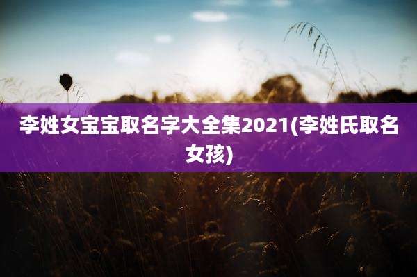 李姓女宝宝取名字大全集2021(李姓氏取名女孩)