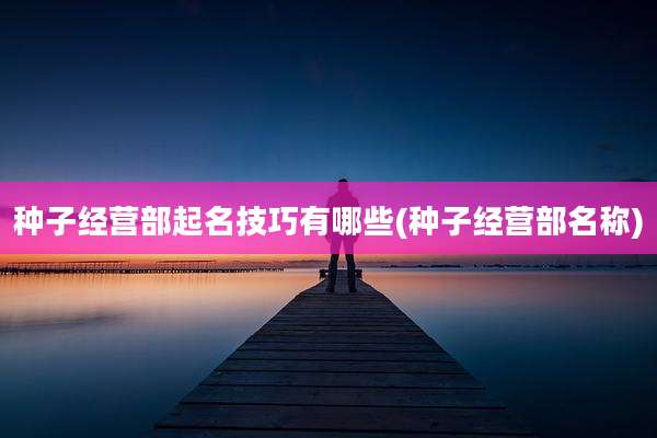 种子经营部起名技巧有哪些(种子经营部名称)