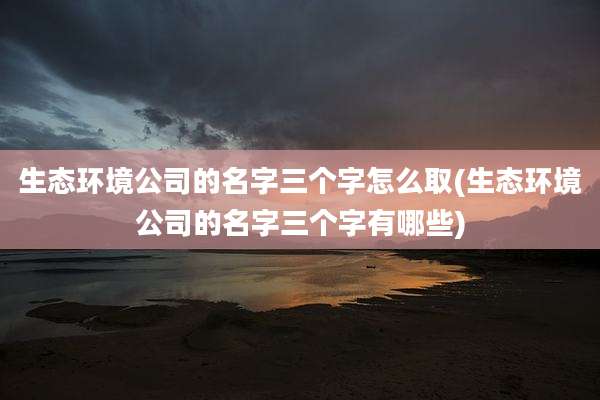 生态环境公司的名字三个字怎么取(生态环境公司的名字三个字有哪些)