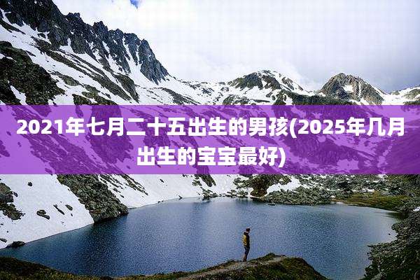 2021年七月二十五出生的男孩(2025年几月出生的宝宝最好)