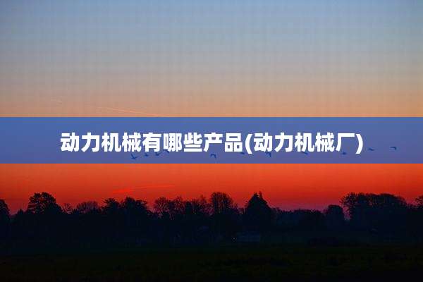 动力机械有哪些产品(动力机械厂)