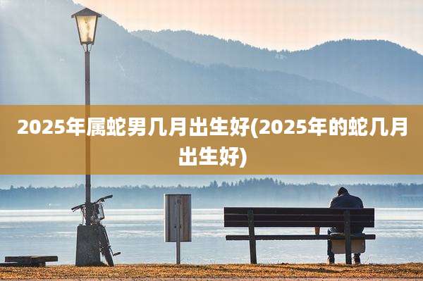 2025年属蛇男几月出生好(2025年的蛇几月出生好)