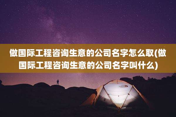 做国际工程咨询生意的公司名字怎么取(做国际工程咨询生意的公司名字叫什么)