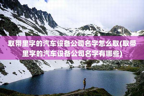 取带里字的汽车设备公司名字怎么取(取带里字的汽车设备公司名字有哪些)
