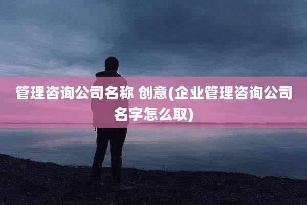 管理咨询公司名称 创意(企业管理咨询公司名字怎么取)