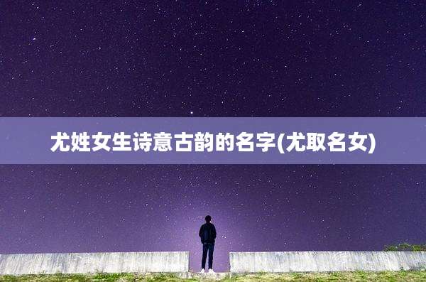 尤姓女生诗意古韵的名字(尤取名女)