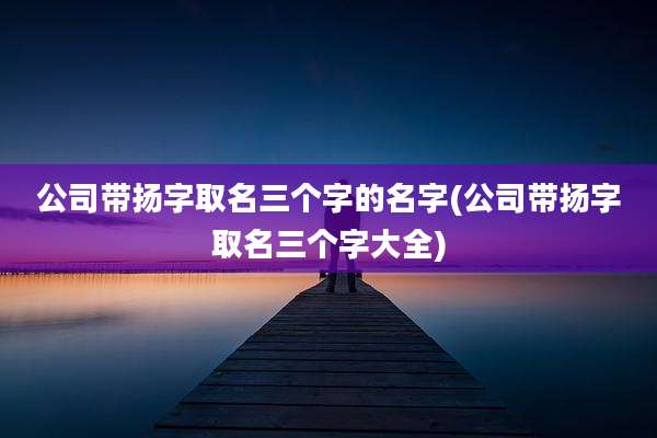 公司带扬字取名三个字的名字(公司带扬字取名三个字大全)