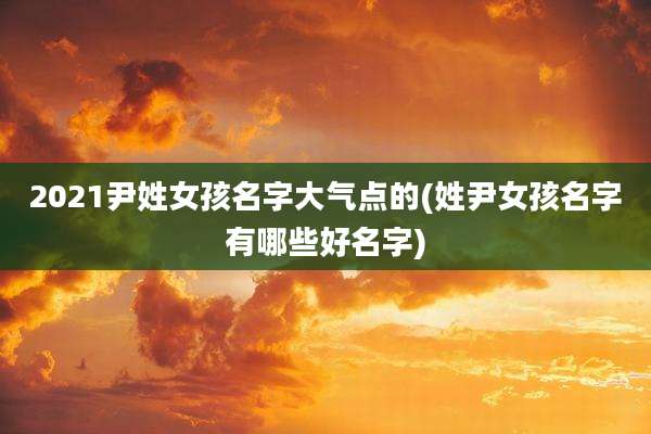 2021尹姓女孩名字大气点的(姓尹女孩名字有哪些好名字)
