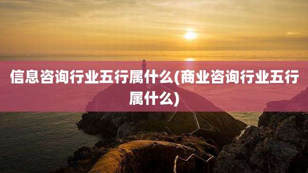 信息咨询行业五行属什么(商业咨询行业五行属什么)