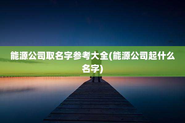 能源公司取名字参考大全(能源公司起什么名字)