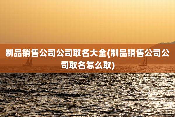 制品销售公司公司取名大全(制品销售公司公司取名怎么取)
