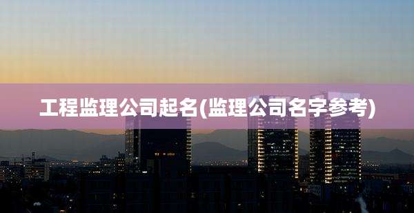 工程监理公司起名(监理公司名字参考)