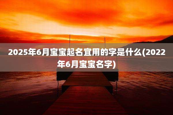2025年6月宝宝起名宜用的字是什么(2022年6月宝宝名字)