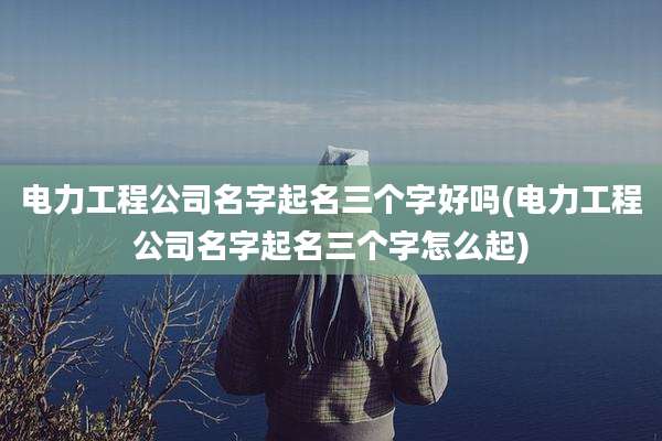 电力工程公司名字起名三个字好吗(电力工程公司名字起名三个字怎么起)