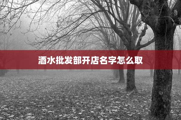 酒水批发部开店名字怎么取