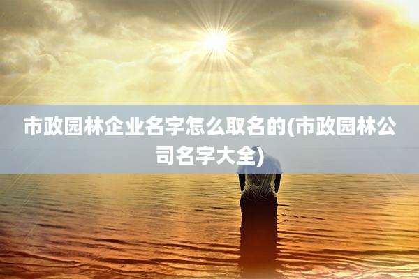 市政园林企业名字怎么取名的(市政园林公司名字大全)