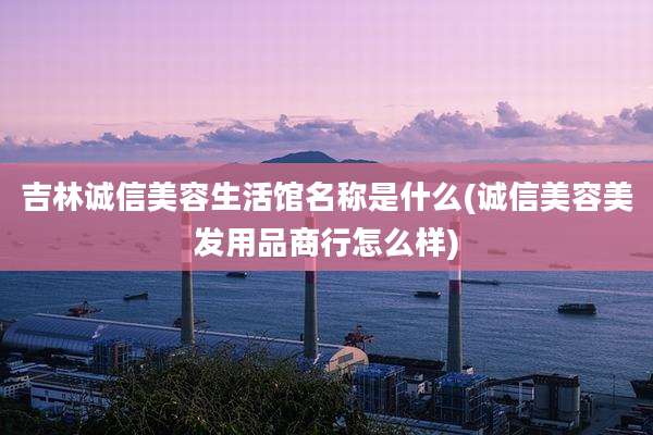 吉林诚信美容生活馆名称是什么(诚信美容美发用品商行怎么样)