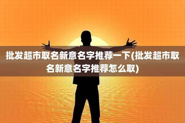 批发超市取名新意名字推荐一下(批发超市取名新意名字推荐怎么取)