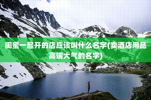 闺蜜一起开的店应该叫什么名字(卖酒店用品高端大气的名字)