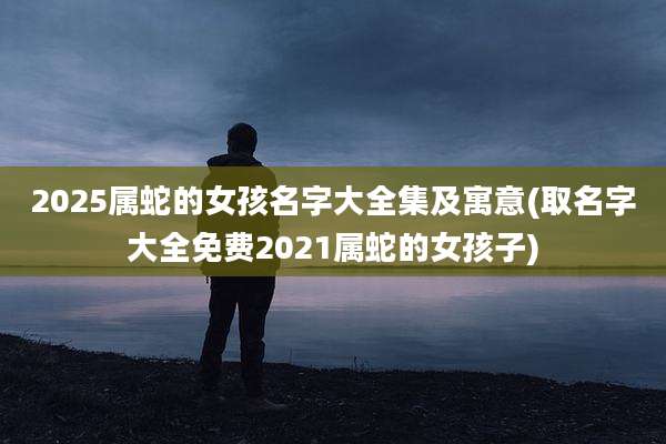 2025属蛇的女孩名字大全集及寓意(取名字大全免费2021属蛇的女孩子)