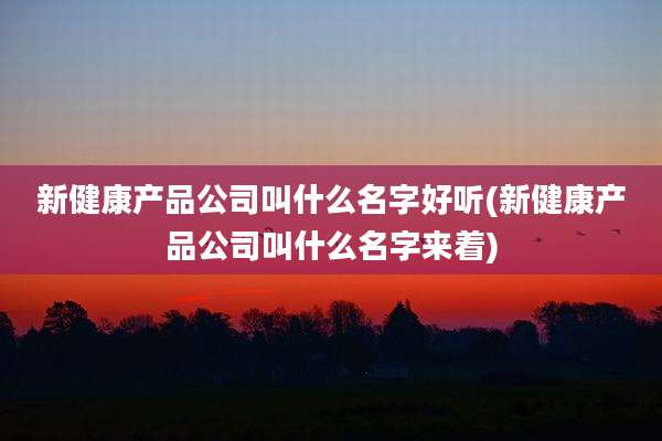 新健康产品公司叫什么名字好听(新健康产品公司叫什么名字来着)