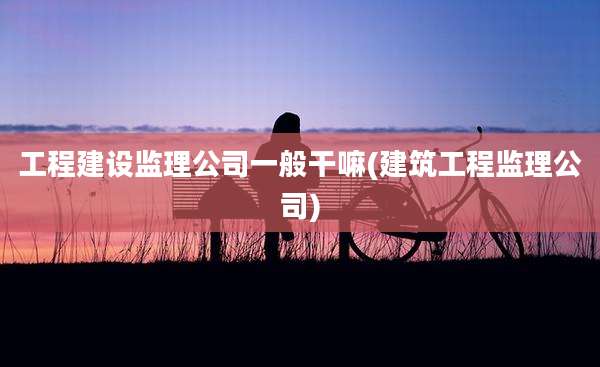 工程建设监理公司一般干嘛(建筑工程监理公司)