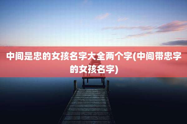 中间是忠的女孩名字大全两个字(中间带忠字的女孩名字)