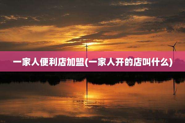 一家人便利店加盟(一家人开的店叫什么)