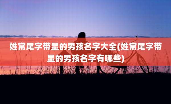 姓常尾字带显的男孩名字大全(姓常尾字带显的男孩名字有哪些)