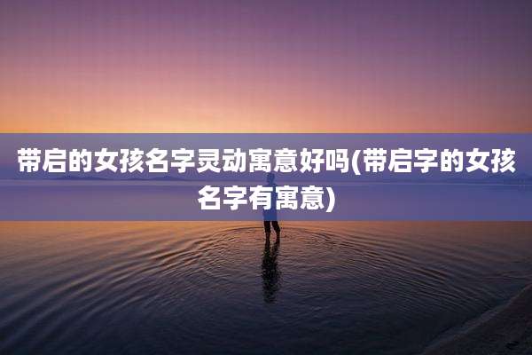 带启的女孩名字灵动寓意好吗(带启字的女孩名字有寓意)