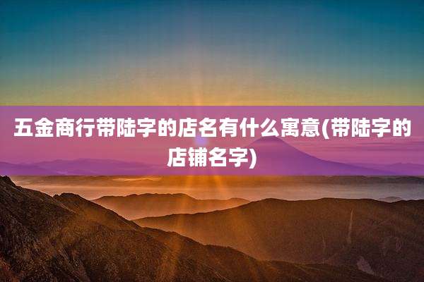 五金商行带陆字的店名有什么寓意(带陆字的店铺名字)