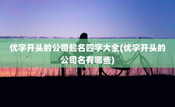 优字开头的公司起名四字大全(优字开头的公司名有哪些)