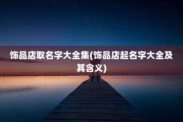 饰品店取名字大全集(饰品店起名字大全及其含义)