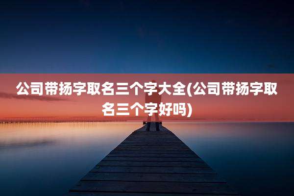 公司带扬字取名三个字大全(公司带扬字取名三个字好吗)