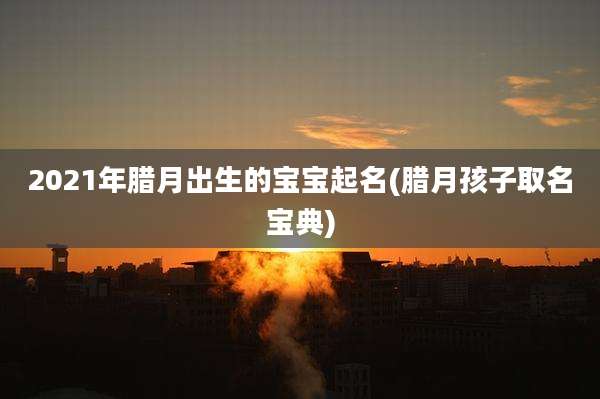 2021年腊月出生的宝宝起名(腊月孩子取名宝典)
