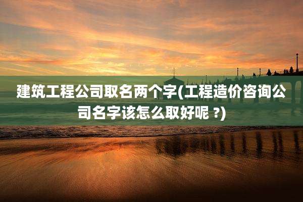 建筑工程公司取名两个字(工程造价咨询公司名字该怎么取好呢 ?)