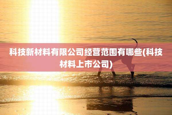 科技新材料有限公司经营范围有哪些(科技材料上市公司)