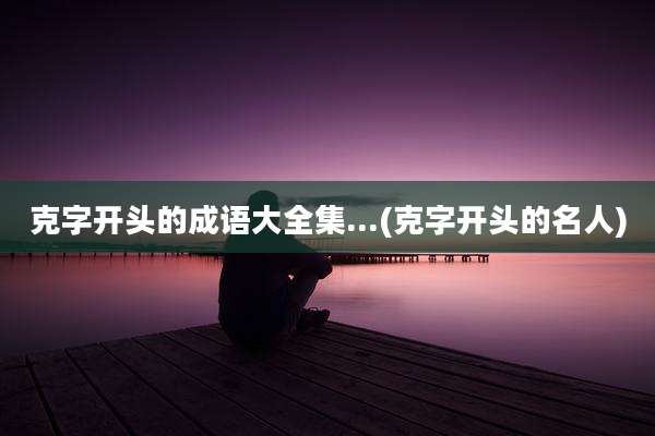 克字开头的成语大全集...(克字开头的名人)